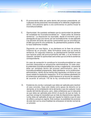 B. El promoviente debe ser parte dentro del proceso preexistente, en
cualquiera de las posiciones mencionadas en lo referente a legitimación
activa. Una persona ajena a una controversia no podría incoar la
inconstitucionalidad.
C. Oportunidad. Ha quedado señalado que la oportunidad de plantear
tal modalidad de inconstitucionalidad es “ hasta antes de dictarse
sentencia”. La disposición es razonable, desde el momento que lo
perseguido es que una norma, por ser inconstitucional, no sea aplicada
a la decisión de fondo del asunto controvertido que se concretiza en
el fallo que pone fin a la contienda. Su planteamiento posterior al fallo,
lo hace totalmente inviable.
Siguiendo con esa lógica, si se planteara en la fase de primera
instancia de un proceso, debe formularse antes que se emita la
sentencia. En segunda instancia, su planteamiento también tendrá
que hacerse antes del pronunciamiento del fallo, y si se hiciese en
casación, también la oportunidad será antes que se emita la sentencia
correspondiente.
Un caso de excepción lo constituye la inconstitucionalidad en caso
concreto interpuesta en actuaciones administrativas. En este caso,
la pretendida inconstitucionalidad de una ley o reglamento, únicamente
debe ser señalada dentro del proceso administrativo; pero, la
inconstitucionalidad propiamente, debe plantearse en lo contencioso-
administrativo, dentro de los treinta días siguientes a la fecha en que
causó estado la resolución respectiva. Si no se hubiese planteado en
el contencioso administrativo, podrá hacerse en el recurso de casación,
de acuerdo al artículo 118 de la ley constitucional respectiva.
D. Existencia de una ley o precepto que deba ser aplicada para resolver
el caso concreto, haya sido citada como apoyo de derecho en la
demanda, en la contestación de la demanda o que de cualquier modo
resulte del trámite del juicio; pero, debe enfatizarse que lo relevante
es que deba ser aplicada para dirimir el asunto de que se trate, lo
que trae consigo la necesidad que se trate de disposiciones vigentes.
La ley debe ser aplicable al caso por regular la materia a que el caso
se refiere y porque es vigente. Esto excluye, la posibilidad de acciones
de este tipo con la única finalidad de entorpecer el trámite normal de
un proceso.
75
 
