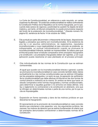 La Corte de Constitucionalidad, en referencia a este requisito, en varias
ocasiones ha afirmado: “El control de constitucionalidad se realiza confrontando
la Constitución Política de la República con la norma impugnada, por lo que,
cuando ésta carece de vigencia y positividad la cuestión ha dejado de tener
materia y, por tanto, el tribunal competente no puede pronunciarse respecto
del fondo de la pretensión de inconstitucionalidad. “ (Gaceta número 54,
página 63, sentencia de fecha 14 de octubre de 1999).
E. Cita puntual por parte del promotor o interponente de las leyes, disposiciones
legales y preceptos que estima son inconstitucionales. Si la existencia de
una ley o en asuntos administrativos, de reglamentos, reputados
inconstitucionales y cuya inaplicabilidad al caso concreto se pretende, es
indispensable, su puntual individualización cuando se promueve la
inconstitucionalidad indirecta, también es imprescindible. Es básico para que
el tribunal pueda hacer el estudio comparativo entre preceptos impugnados
y la constitución. Los preceptos impugnados deben ser vigentes, y con cuya
aplicación pueda resolverse el caso planteado en el proceso principal.
F. Cita individualizada de las normas de la Constitución que se estiman
contravenidas.
Al igual que sucede con la inconstitucionalidad directa o general, cuando
se promueve la inconstitucionalidad en caso concreto también debe citarse
puntualmente la o las normas constitucionales que se estiman infringidas
por los preceptos redarguidos. La razón es que, la operación de verificación
de la constitucionalidad que debe efectuar el tribunal en las dos formas de
control (directo e indirecto) es la misma. En ambos se tiene que hacer un
estudio comparativo entre normas impugnadas y normas constitucionales,
para determinar si aquellas guardan o no armonía con éstas últimas. Una
ley o reglamento no contravienen a la constitución en abstracto, sino que
la infringen en determinadas normas o parte de una norma, por lo que su
cita es impostergable.
G. Exposición en forma razonada y clara de los motivos jurídicos en que
descansa la impugnación.
El razonamiento en la promoción de inconstitucionalidad en caso concreto
tendría que orientarse a dos aspectos: uno, los argumentos jurídicos, las
razones, los motivos de derecho que se estima fundamentan el criterio que
los preceptos denunciados contravienen a determinadas normas de la
Constitución.
76
 