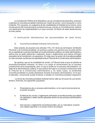 La Constitución Política de la República y la Ley Constitucional específica, autorizan
a plantear la inconstitucionalidad indirecta por medio de acción, como excepción y como
incidente. Por supuesto, en cualquiera de las modalidades la finalidad es la misma: como
consecuencia del reconocimiento jurisdiccional que una ley es inconstitucional, obtener
una declaración de inaplicabilidad a un caso concreto. El efecto de estas declaraciones
es Inter partes.
A continuación abordaremos las peculiaridades de cada forma:
A. Inconstitucionalidad Indirecta como Acción.
Esta variante, de acuerdo a los artículos 118 y 121 de la Ley de Amparo, Exhibición
Personal y de Constitucionalidad, se produce cuando una persona que es parte dentro
de un expediente o proceso tramitado en la administración pública o en sede administrativa,
estima que se están aplicando o aplicarán, leyes o reglamentos que estima infringen
preceptos de la Constitución y le perjudican. En este caso, la acción de inconstitucionalidad
en caso concreto, tendrá que ser planteada ante el Tribunal de lo Contencioso administrativo.
Se aprecia, que en la modalidad de acción, el Tribunal ante el que se plantea la
inconstitucionalidad indirecta, no tiene a su cargo el conocimiento de un proceso
jurisdiccional como preexistente, pero, lo que si existe es un proceso administrativo, en
sede de la administración pública, lo que podría dar lugar a un proceso contencioso ante
el Tribunal de lo Contencioso administrativo y, en estos casos, la pretendida
inconstitucionalidad no puede plantearse durante el proceso administrativo, en el que,
el afectado, únicamente puede limitarse a señalar la inconstitucionalidad respectiva.
La forma de inconstitucionalidad indirecta hecha valer por el cauce de una acción,
tendría, entonces, los siguientes supuestos:
a. Preexistencia de un proceso administrativo, en el cual el promoviente de
la acción es parte.
b. Existencia de una ley o reglamento estimados inconstitucionales que deban
ser aplicados o estén siendo aplicados dentro de ese proceso administrativo
concreto.
c. Que esa ley o reglamento inconstitucionales, por su naturaleza, tuvieren
una validez aparente y no fueren motivo de amparo.
78
 