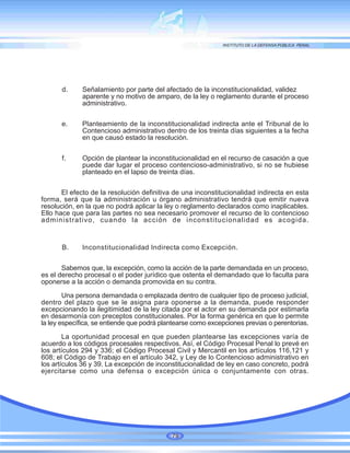 d. Señalamiento por parte del afectado de la inconstitucionalidad, validez
aparente y no motivo de amparo, de la ley o reglamento durante el proceso
administrativo.
e. Planteamiento de la inconstitucionalidad indirecta ante el Tribunal de lo
Contencioso administrativo dentro de los treinta días siguientes a la fecha
en que causó estado la resolución.
f. Opción de plantear la inconstitucionalidad en el recurso de casación a que
puede dar lugar el proceso contencioso-administrativo, si no se hubiese
planteado en el lapso de treinta días.
El efecto de la resolución definitiva de una inconstitucionalidad indirecta en esta
forma, será que la administración u órgano administrativo tendrá que emitir nueva
resolución, en la que no podrá aplicar la ley o reglamento declarados como inaplicables.
Ello hace que para las partes no sea necesario promover el recurso de lo contencioso
administrativo, cuando la acción de inconstitucionalidad es acogida.
B. Inconstitucionalidad Indirecta como Excepción.
Sabemos que, la excepción, como la acción de la parte demandada en un proceso,
es el derecho procesal o el poder jurídico que ostenta el demandado que lo faculta para
oponerse a la acción o demanda promovida en su contra.
Una persona demandada o emplazada dentro de cualquier tipo de proceso judicial,
dentro del plazo que se le asigna para oponerse a la demanda, puede responder
excepcionando la ilegitimidad de la ley citada por el actor en su demanda por estimarla
en desarmonía con preceptos constitucionales. Por la forma genérica en que lo permite
la ley específica, se entiende que podrá plantearse como excepciones previas o perentorias.
La oportunidad procesal en que pueden plantearse las excepciones varía de
acuerdo a los códigos procesales respectivos. Así, el Código Procesal Penal lo prevé en
los artículos 294 y 336; el Código Procesal Civil y Mercantil en los artículos 116,121 y
608; el Código de Trabajo en el artículo 342, y Ley de lo Contencioso administrativo en
los artículos 36 y 39. La excepción de inconstitucionalidad de ley en caso concreto, podrá
ejercitarse como una defensa o excepción única o conjuntamente con otras.
79
 