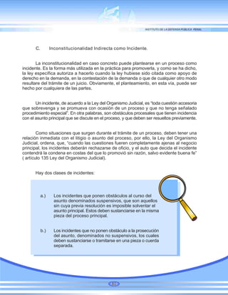 C. Inconstitucionalidad Indirecta como Incidente.
La inconstitucionalidad en caso concreto puede plantearse en un proceso como
incidente. Es la forma más utilizada en la práctica para promoverla, y como se ha dicho,
la ley específica autoriza a hacerlo cuando la ley hubiese sido citada como apoyo de
derecho en la demanda, en la contestación de la demanda o que de cualquier otro modo
resultare del trámite de un juicio. Obviamente, el planteamiento, en esta vía, puede ser
hecho por cualquiera de las partes.
Un incidente, de acuerdo a la Ley del Organismo Judicial, es “toda cuestión accesoria
que sobrevenga y se promueva con ocasión de un proceso y que no tenga señalado
procedimiento especial”. En otra palabras, son obstáculos procesales que tienen incidencia
con el asunto principal que se discute en el proceso, y que deben ser resueltos previamente.
Como situaciones que surgen durante el trámite de un proceso, deben tener una
relación inmediata con el litigio o asunto del proceso, por ello, la Ley del Organismo
Judicial, ordena, que, “cuando las cuestiones fueren completamente ajenas al negocio
principal, los incidentes deberán rechazarse de oficio, y el auto que decida el incidente
contendrá la condena en costas del que lo promovió sin razón, salvo evidente buena fe”
( artículo 135 Ley del Organismo Judicial).
Hay dos clases de incidentes:
a.) Los incidentes que ponen obstáculos al curso del
asunto denominados suspensivos, que son aquellos
sin cuya previa resolución es imposible solventar el
asunto principal. Estos deben sustanciarse en la misma
pieza del proceso principal.
b.) Los incidentes que no ponen obstáculo a la prosecución
del asunto, denominados no suspensivos, los cuales
deben sustanciarse o tramitarse en una pieza o cuerda
separada.
80
 