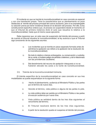 El incidente en que se tramita la inconstitucionalidad en caso concreto es especial
y con una tramitación propia. Tiene la característica que su planteamiento no pone
obstáculos al trámite del proceso principal del cual es accesorio, pero si es impostergable
su solución previa por tener incidencia directa en la decisión del proceso. Por ello, la ley
constitucional específica ordena que, el proceso se suspenderá desde el momento en
que el tribunal de primera instancia dicte el auto que resuelva lo relativo a la
inconstitucionalidad, hasta que el mismo cause ejecutoria.
Debe repararse que, en este caso de suspensión del trámite del proceso a partir
de cuando el tribunal resuelve la inconstitucionalidad, la ley autoriza a que el Tribunal
siga conociendo de los siguientes asuntos:
ü Los incidentes que se tramita en pieza separada formada antes de
admitirse la apelación (se refiere a la apelación de la resolución de
la inconstitucionalidad).
ü De todo lo relativo a bienes embargados, su conservación y custodia;
de su venta, si hubiere peligro de pérdida o deterioro; y de lo relacionado
con las providencias cautelares.
ü Del desistimiento del recurso de apelación interpuesto si no se
hubieren elevado los autos a la Corte de Constitucionalidad.
3.5. Trámite de la Inconstitucionalidad Indirecta.
El trámite específico de la inconstitucionalidad en caso concreto en sus tres
modalidades se puede esquematizar en la siguiente forma:
ü Hecho el planteamiento, audiencia al Ministerio Público y las partes
por el término de nueve días.
ü Vencido el término, vista pública si alguna de las partes lo pide.
ü La vista pública debe ser pedida por el Ministerio Público o las partes
al evacuar audiencia por nueve días.
ü Vista pública se señalará dentro de los tres días siguientes al
vencimiento del término.
ü El Tribunal resolverá dentro de los tres días siguientes.
ü A partir de la resolución queda en suspenso el trámite del proceso.
81
 