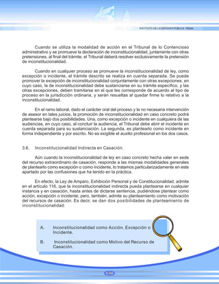82
Cuando se utiliza la modalidad de acción en el Tribunal de lo Contencioso
administrativo y se promueve la declaración de inconstitucionalidad, juntamente con otras
pretensiones, al final del trámite, el Tribunal deberá resolver exclusivamente la pretensión
de inconstitucionalidad.
Cuando en cualquier proceso se promueve la inconstitucionalidad de ley, como
excepción o incidente, el trámite descrito se realiza en cuerda separada. Se puede
promover la excepción de inconstitucionalidad conjuntamente con otras excepciones, en
cuyo caso, la de inconstitucionalidad debe sustanciarse en su trámite específico, y las
otras excepciones, deben tramitarse en el que les corresponde de acuerdo al tipo de
proceso en la jurisdicción ordinaria, y serán resueltas al quedar firme lo relativo a la
inconstitucionalidad.
En el ramo laboral, dado el carácter oral del proceso y la no necesaria intervención
de asesor en tales juicios, la promoción de inconstitucionalidad en caso concreto podrá
plantearse bajo dos posibilidades. Una, como excepción o incidente en cualquiera de las
audiencias, en cuyo caso, al concluir la audiencia, el Tribunal debe abrir el incidente en
cuerda separada para su sustanciación. La segunda, es plantearlo como incidente en
forma independiente y por escrito. No es exigible el auxilio profesional en los dos casos.
3.6. Inconstitucionalidad Indirecta en Casación.
Aún cuando la inconstitucionalidad de ley en caso concreto hecha valer en sede
del recurso extraordinario de casación, responde a las mismas modalidades generales
de plantearlo como excepción o como incidente, lo tratamos particularizadamente en este
apartado por las confusiones que ha tenido en la práctica.
En efecto, la Ley de Amparo, Exhibición Personal y de Constitucionalidad, admite
en el artículo 116, que la inconstitucionalidad indirecta pueda plantearse en cualquier
instancia y en casación, hasta antes de dictarse sentencia, pudiéndose plantear como
acción, excepción o incidente; pero, también, admite su planteamiento como motivación
del recursos de casación. Es decir, se dan dos posibilidades de planteamiento de
inconstitucionalidad:
A. Inconstitucionalidad como Acción, Excepción o
Incidente.
B. Inconstitucionalidad como Motivo del Recurso de
Casación.
 