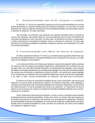 A. Inconstitucionalidad como Acción, Excepción o Incidente.
El artículo 117 de la Ley específica asienta que la inconstitucionalidad de una ley
podrá plantearse en casación hasta antes de dictarse sentencia, y en tal caso, la Corte
Suprema de Justicia, después del trámite de la inconstitucionalidad, se pronunciará, previo
a resolver la casación, en auto razonado.
Tal mandato, se entiende, que después de haberse admitido para su trámite el
recurso de casación, las partes tienen la vía procesal libre para incoar el incidente de
inconstitucionalidad en caso concreto. En este caso, el trámite es el mismo ya apuntado,
y debe resolverse la inconstitucionalidad, previo a resolver la casación. El auto que
resuelva la inconstitucionalidad es apelable, debiendo conocer de la apelación la Corte
de Constitucionalidad.
B. Inconstitucionalidad como Motivo del Recurso de Casación.
El último párrafo del artículo 117 de la Ley Constitucional específica determina que
“también podrá plantearse la inconstitucionalidad como motivación del recurso y en este
caso es de obligado conocimiento”.
Los motivos de forma y de fondo para interponer recurso de casación están previstos
en cada uno de los códigos procesales respectivos, dependiendo de la materia de que
se trate. Pero, en virtud del mandato transcrito, el interponente de casación, a los motivos
previstos en el código procesal de que se trate puede agregar uno más: la inconstitucionalidad
de una ley que no permite su aplicación al caso concreto; y en esa forma, puede agregar
a los motivos de su casación el de inconstitucionalidad de una ley que la hace inaplicable
a su caso, o bien, puede fundamentar su casación con esa única motivación.
El efecto de incluir la inconstitucionalidad de ley como motivación del recurso de
casación, es que la Corte Suprema de Justicia o la Cámara respectiva, está obligada a
conocer de la motivación de inconstitucionalidad en la sentencia respectiva, lo que podría
ser determinante o no de la acogida del recurso de casación. Lo importante es que el
efecto no es el mismo que cuando se tramita la inconstitucionalidad indirecta como acción,
excepción o incidente.
Como motivación del recurso de casación, no hay un auto ni sentencia que resuelva
exclusivamente la inconstitucionalidad de ley, sino como un motivo más se resuelve en
la sentencia propia de la casación y de acuerdo a su procedimiento específico. También
es improcedente el recurso de apelación en contra de la sentencia, pretendiendo el mismo
trámite de la inconstitucionalidad en caso concreto en incidente, tal como se ha tratado
de impulsar en algunos casos.
83
 