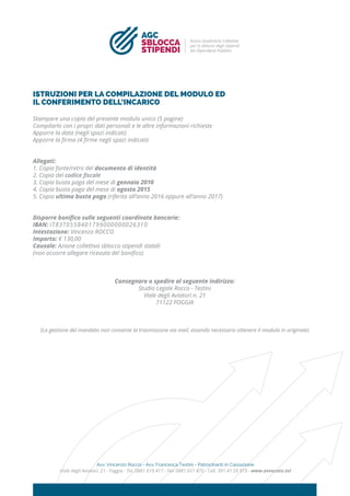 ISTRUZIONI PER LA COMPILAZIONE DEL MODULO ED
IL CONFERIMENTO DELL’INCARICO
Stampare una copia del presente modulo unico (5 pagine)
Compilarlo con i propri dati personali e le altre informazioni richieste
Apporre la data (negli spazi indicati)
Apporre la ﬁrma (4 ﬁrme negli spazi indicati)
Allegati:
1. Copia fonte/retro del documento di identità
2. Copia del codice ﬁscale
3. Copia busta paga del mese di gennaio 2010
4. Copia busta paga del mese di agosto 2015
5. Copia ultima busta paga (riferita all’anno 2016 oppure all’anno 2017)
Disporre boniﬁco sulle seguenti coordinate bancarie:
IBAN: IT83T0558401799000000026310
Intestazione: Vincenzo ROCCO
Importo: € 130,00
Causale: Azione collettiva sblocco stipendi statali
(non occorre allegare ricevuta del boniﬁco)
Consegnare o spedire al seguente indirizzo:
Studio Legale Rocco - Testini
Viale degli Aviatori n. 21
71122 FOGGIA
(La gestione del mandato non consente la trasmissione via mail, essendo necessario ottenere il modulo in originale)
Avv. Vincenzo Rocco - Avv. Francesca Testini - Patrocinanti in Cassazione
Viale degli Aviatori, 21 - Foggia - Tel. 0881 619 417 - Fax 0881 651 875 - Cell. 391 41 59 919 - www.avvocato.tel
SBLOCCA
STIPENDI
AGC
Azioni Giudiziarie Collettive
per lo sblocco degli stipendi
dei Dipendenti Pubblici.
 