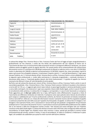 2
CONFERIMENTO DI INCARICO PROFESSIONALE IN MATERIA DI STABILIZZAZIONE DEL PRECARIATO
Cognome
Nome
Luogo di nascita
Data di nascita
Codice fiscale
Città di residenza
Indirizzo
Telefono
Cellulare
E-mail
Denominazione
della Pubblica
Amministrazione di
appartenenza
Sede della Pubblica
Amministrazione di
appartenenza
Qualifica
rivestita/mansione
svolta per più di 36
mesi anche non
consecutivi
Anzianità di servizio
in anni
Io sottoscritto delego l’Avv. Vincenzo Rocco e l’Avv. Francesca Testini del Foro di Foggia ad agire stragiudizialmente e
giudizialmente nel mio interesse, a tutela del mio diritto alla stabilizzazione del mio rapporto di lavoro e/o al
risarcimento dei danni e/o al riconoscimento della anzianità di servizio e conseguenti differenze retributive, con azione
collettiva avente ad oggetto quanto di seguito descritto. Per questa pratica verso contestualmente alla sottoscrizione
del presente incarico un contributo di € 100,00 già comprensivo di aliquote se aderisco entro e non oltre il 15.04.2019,
ovvero in alternativa di € 190,00 se aderisco successivamente al 15.04.2019; importo che, come concordato, coprirà le
spese e gli onorari fino all’appello compreso. In particolare l’importo coprirà: 1. i costi del domiciliatario; 2. ogni spesa
viva per trasferta, etc; 3. l’onorario dovuto all’Avv. Vincenzo Rocco e all’Avv. Francesca Testini e ai loro collaboratori per
la seguente opera professionale: a. studio della controversia; b. domanda stragiudiziale; c. eventuale istruttoria; d.
discussione della causa; e. l’eventuale giudizio davanti alla Corte Costituzionale; f. il giudizio di appello (se ritenuto
necessario dai difensori in base all' esito del giudizio di primo grado).
Null’altro sarà dal sottoscritto dovuto per onorari all’Avv. Vincenzo Rocco e all’Avv. Francesca Testini, anche in caso di
soccombenza giudiziale. L’Avv. Vincenzo Rocco e l’Avv. Francesca Testini avranno il diritto di riscuotere e farsi distrarre
a norma dell' art. 93 c.p.c., in aggiunta agli onorari sopra indicati, le spese legali liquidate in sentenza dal Giudice e poste
a carico delle controparti, che resteranno in ogni caso acquisite a favore dello Studio legale, anche in caso di riforma o
di annullamento della sentenza. Io sottoscritto mi impegno a corrispondere, in caso di esito favorevole un compenso
finale aggiuntivo pari al dieci per cento (oltre Iva e Cpa), dell’importo netto effettivamente recuperato a titolo di
risarcimento e/o differenze retributive e/o indennità. Il compenso come sopra pattuito viene ritenuto da entrambe le
parti congruo e soddisfacente per l’incarico professionale conferito, da ritenersi di particolare ed elevata complessità
anche ai sensi dell’art. 2236 cod. civ. in base alle informazioni ricevute. Il presente incarico vale fino al giudizio di appello
e costituisce preventivo dei costi della causa per il giudizio di primo grado e di appello. Io sottoscritto mi impegno a non
divulgare a terzi (persone fisiche, enti o associazioni) in alcuna forma gli atti giudiziali o stragiudiziali che gli Avvocati
predisporranno in esecuzione del presente incarico. In particolare è esclusa la possibilità della pubblicazione dei suddetti
atti su siti internet o della loro divulgazione tramite circolari. Tale clausola può essere derogata solo con l’esplicito
consenso scritto dello Studio legale. Io sottoscritto dichiaro di essere stato informato sulle conseguenze della eventuale
soccombenza: lo Studio legale non chiederà nessun altro onorario o spesa, avendo già percepito la somma iniziale
onnicomprensiva già versata; sussiste il rischio, in caso di soccombenza, di subire la condanna a rimborsare le spese
legali, che sarebbero da suddividere pro quota fra molti ricorrenti dell’azione collettiva.
Data _________________________ Firma ______________________________________
 