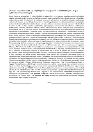 3
Informativa ai sensi dell’art. 13 D. Lgs. 196/2003 (Codice Privacy), articolo 13 del GDPR 2016/679 e D. Lgs. n.
56/2004 (Normativa antiriciclaggio)
Gentile Cliente, ai sensi dell’art. 13 D. Lgs. 196/2003 (di seguito T.U.), ed in relazione ai dati personali di cui lo Studio
Legale in epigrafe entrerà in possesso con l’affidamento della Sua pratica, La informiamo di quanto segue: 1. Finalità del
trattamento dei dati. Il trattamento è finalizzato unicamente alla corretta e completa esecuzione dell’incarico
professionale ricevuto, sia in ambito professionale, sia in ambito giudiziale che in ambito stragiudiziale. 2. Modalità del
trattamento dei dati. a) Il trattamento è realizzato per mezzo delle operazioni o complesso di operazioni indicate all’art.
4 comma 1 lett. a) T.U.: raccolta, registrazione, organizzazione, conservazione, consultazione, elaborazione,
modificazione, selezione, estrazione, raffronto, utilizzo, interconnessione, blocco, comunicazione, cancellazione e
distruzione dei dati. b) Le operazioni possono essere svolte con o senza l’ausilio di strumenti elettronici o comunque
automatizzati. c) Il trattamento è svolto dal titolare e/o dagli incaricati del trattamento. 3. Conferimento dei dati. Il
conferimento dei dati personali comuni, sensibili e giudiziari è strettamente necessario ai fini dello svolgimento delle
attività di cui al punto 1. 4. Rifiuto di conferimento dei dati. L’eventuale rifiuto da parte dell’interessato di conferire dati
personali nel caso di cui al punto 3 comporta l’impossibilità di adempiere alle attività di cui al punto 1. 5. Comunicazione
dei dati. I dati personali possono venire a conoscenza degli incaricati del trattamento e possono essere comunicati per
le finalità di cui al punto 1 a collaboratori esterni, soggetti operanti nel settore giudiziario, alle controparti e relativi
difensori, a collegi di arbitri e, in genere, a tutti quei soggetti pubblici e privati cui la comunicazione sia necessaria per il
corretto adempimento delle finalità indicate nel punto 1. 6. Diffusione dei dati. I dati personali non sono soggetti a
diffusione. 7. Trasferimento dei dati all’estero. I dati personali possono essere trasferiti verso Paesi dell’Unione Europea
e verso Paesi terzi rispetto all’Unione Europea nell’ambito delle finalità di cui al punto 1. 8. Diritti dell’interessato. L’art.
7 T.U. conferisce all’interessato l’esercizio di specifici diritti, tra cui quello di ottenere dal titolare la conferma
dell’esistenza o meno dei propri dati personali e la loro messa a disposizione in forma intelligibile; l’interessato ha diritto
di avere conoscenza dell’origine dei dati, della finalità e delle modalità del trattamento, della logica applicata al
trattamento, degli estremi identificativi del titolare e dei soggetti i cui dati possono essere comunicati; l’interessato ha
inoltre diritto di ottenere l’aggiornamento, la rettificazione e l’integrazione dei dati, la cancellazione, la trasformazione
in forma anonima o il blocco dei dati trattati in violazione della legge; il titolare ha il diritto di opporsi, per motivi legittimi,
al trattamento dei dati. 9. Titolare del trattamento. Titolare del trattamento, è l’Avv. Vincenzo Rocco con Studio in
Foggia al Viale degli Aviatori n. 21. 10. La presente informativa viene redatta e comunicata anche ai sensi della normativa
vigente in materia di antiriciclaggio, essendo il professionista sottoposto agli obblighi di identificazione, registrazione e
segnalazione di cui al D. Lgs. 56/2004. Per ricevuta della suddetta comunicazione e per autorizzazione, a norma degli
art. 23 e 26 T.U., al trattamento di tutti i miei dati personali comuni, sensibili e giudiziari. Prendo atto infine a norma di
legge che i dati assicurativi degli Avvocati sono i seguenti: L’ Avv. Vincenzo Rocco è assicurato per responsabilità
professionale con Generali Italia S.p.A., polizza n. 271396230. L’ Avv. Francesca Testini è assicurata per responsabilità
professionale con Generali Italia S.p.A., polizza n. 321396026. Prendo atto della suddetta dichiarazione di legge e
sottoscrivo per presa visione e accettazione.
Data _________________________ Firma ______________________________________
 