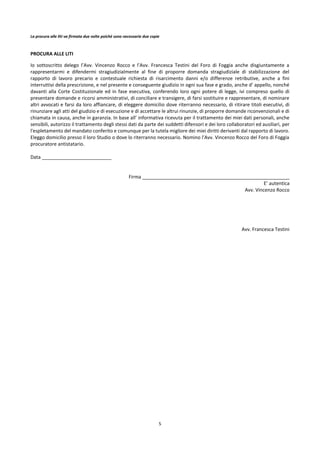 5
La procura alle liti va firmata due volte poiché sono necessarie due copie
PROCURA ALLE LITI
Io sottoscritto delego l’Avv. Vincenzo Rocco e l’Avv. Francesca Testini del Foro di Foggia anche disgiuntamente a
rappresentarmi e difendermi stragiudizialmente al fine di proporre domanda stragiudiziale di stabilizzazione del
rapporto di lavoro precario e contestuale richiesta di risarcimento danni e/o differenze retributive, anche a fini
interruttivi della prescrizione, e nel presente e conseguente giudizio in ogni sua fase e grado, anche d’ appello, nonché
davanti alla Corte Costituzionale ed in fase esecutiva, conferendo loro ogni potere di legge, ivi compreso quello di
presentare domande e ricorsi amministrativi, di conciliare e transigere, di farsi sostituire e rappresentare, di nominare
altri avvocati e farsi da loro affiancare, di eleggere domicilio dove riterranno necessario, di ritirare titoli esecutivi, di
rinunziare agli atti del giudizio e di esecuzione e di accettare le altrui rinunzie, di proporre domande riconvenzionali e di
chiamata in causa, anche in garanzia. In base all’ informativa ricevuta per il trattamento dei miei dati personali, anche
sensibili, autorizzo il trattamento degli stessi dati da parte dei suddetti difensori e dei loro collaboratori ed ausiliari, per
l'espletamento del mandato conferito e comunque per la tutela migliore dei miei diritti derivanti dal rapporto di lavoro.
Eleggo domicilio presso il loro Studio o dove lo riterranno necessario. Nomino l’Avv. Vincenzo Rocco del Foro di Foggia
procuratore antistatario.
Data __________________________
Firma _______________________________________________________
E’ autentica
Avv. Vincenzo Rocco
Avv. Francesca Testini
 
