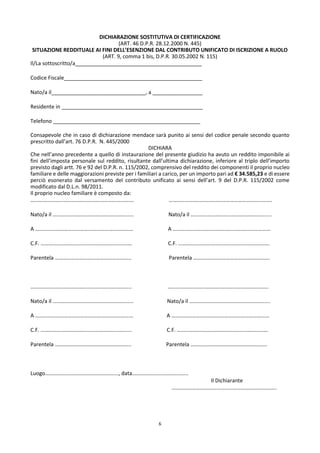 6
DICHIARAZIONE SOSTITUTIVA DI CERTIFICAZIONE
(ART. 46 D.P.R. 28.12.2000 N. 445)
SITUAZIONE REDDITUALE AI FINI DELL’ESENZIONE DAL CONTRIBUTO UNIFICATO DI ISCRIZIONE A RUOLO
(ART. 9, comma 1 bis, D.P.R. 30.05.2002 N. 115)
Il/La sottoscritto/a___________________________________________
Codice Fiscale_______________________________________________
Nato/a il________________________________, a _________________
Residente in ________________________________________________
Telefono __________________________________________________
Consapevole che in caso di dichiarazione mendace sarà punito ai sensi del codice penale secondo quanto
prescritto dall’art. 76 D.P.R. N. 445/2000
DICHIARA
Che nell’anno precedente a quello di instaurazione del presente giudizio ha avuto un reddito imponibile ai
fini dell’imposta personale sul reddito, risultante dall’ultima dichiarazione, inferiore al triplo dell’importo
previsto dagli artt. 76 e 92 del D.P.R. n. 115/2002, comprensivo del reddito dei componenti il proprio nucleo
familiare e delle maggiorazioni previste per i familiari a carico, per un importo pari ad € 34.585,23 e di essere
perciò esonerato dal versamento del contributo unificato ai sensi dell’art. 9 del D.P.R. 115/2002 come
modificato dal D.L.n. 98/2011.
Il proprio nucleo familiare è composto da:
…………………………………………………………………. ………………………………………………………………….
Nato/a il ………………………………………………..... Nato/a il ……………………………………………….....
A ……………………………………………………………… A ………………………………………………………………
C.F. …………………………………………………………. C.F. ………………………………………………………….
Parentela ……………………………………………….. Parentela ………………………………………………..
……………………………………………………………….. ………………………………………………………………..
Nato/a il ………………………………………………..... Nato/a il ……………………………………………….....
A ……………………………………………………………… A ………………………………………………………………
C.F. …………………………………………………………. C.F. ………………………………………………………….
Parentela ……………………………………………….. Parentela ………………………………………………..
Luogo………………………………………………, data…………………………………..
Il Dichiarante
…………………………………………………………………..
 