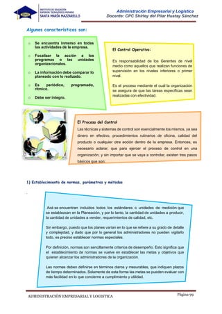 Página 99
ADMINISTRACIÓN EMPRESARIAL Y LOGISTICA
Administración Empresarial y Logística
Docente: CPC Shirley del Pilar Huatay Sánchez
Algunas características son:
o Se encuentra inmerso en todas
las actividades de la empresa.
o Focalizar la acción a los
programas o las unidades
organizacionales.
o La información debe comparar lo
planeado con lo realizado.
o Es periódico, programado,
rítmico.
o Debe ser íntegro.
El Control Operativo:
Es responsabilidad de los Gerentes de nivel
medio como aquellos que realizan funciones de
supervisión en los niveles inferiores o primer
nivel.
Es el proceso mediante el cual la organización
se asegura de que las tareas específicas sean
realizadas con efectividad.
El Proceso del Control
Las técnicas y sistemas de control son esencialmente los mismos, ya sea
dinero en efectivo, procedimientos rutinarios de oficina, calidad del
producto o cualquier otra acción dentro de la empresa. Entonces, es
necesario aclarar, que para ejercer el proceso de control en una
organización, y sin importar que se vaya a controlar, existen tres pasos
básicos que son:
1) Establecimiento de normas, parámetros y métodos
.
Acá se encuentran incluidos todos los estándares o unidades de medición que
se establezcan en la Planeación, y por lo tanto, la cantidad de unidades a producir,
la cantidad de unidades a vender, requerimientos de calidad, etc.
Sin embargo, puesto que los planes varían en lo que se refiere a su grado de detalle
y complejidad, y dado que por lo general los administradores no pueden vigilarlo
todo, es preciso establecer normas especiales.
Por definición, normas son sencillamente criterios de desempeño. Esto significa que
el establecimiento de normas se vuelve en establecer las metas y objetivos que
quieren alcanzar los administradores de la organización.
Las normas deben definirse en términos claros y mesurables, que indiquen plazos
de tiempo determinados. Solamente de esta forma las metas se pueden evaluar con
más facilidad en lo que concierne a cumplimiento y utilidad.
 