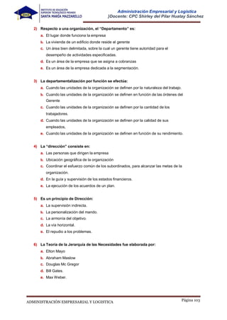 Página 103
ADMINISTRACIÓN EMPRESARIAL Y LOGISTICA
Administración Empresarial y Logística
}Docente: CPC Shirley del Pilar Huatay Sánchez
2) Respecto a una organización, el “Departamento” es:
a. El lugar donde funciona la empresa
b. La vivienda de un edificio donde reside el gerente
c. Un área bien delimitada, sobre la cual un gerente tiene autoridad para el
desempeño de actividades especificadas.
d. Es un área de la empresa que se asigna a cobranzas
e. Es un área de la empresa dedicada a la segmentación.
3) La departamentalización por función se efectúa:
a. Cuando las unidades de la organización se definen por la naturaleza del trabajo.
b. Cuando las unidades de la organización se definen en función de las órdenes del
Gerente
c. Cuando las unidades de la organización se definen por la cantidad de los
trabajadores.
d. Cuando las unidades de la organización se definen por la calidad de sus
empleados,
e. Cuando las unidades de la organización se definen en función de su rendimiento.
4) La “dirección” consiste en:
a. Las personas que dirigen la empresa
b. Ubicación geográfica de la organización
c. Coordinar el esfuerzo común de los subordinados, para alcanzar las metas de la
organización.
d. En la guía y supervisión de los estados financieros.
e. La ejecución de los acuerdos de un plan.
5) Es un principio de Dirección:
a. La supervisión indirecta.
b. La personalización del mando.
c. La armonía del objetivo.
d. La vía horizontal.
e. El repudio a los problemas.
6) La Teoría de la Jerarquía de las Necesidades fue elaborada por:
a. Elton Mayo
b. Abraham Maslow
c. Douglas Mc Gregor
d. Bill Gates.
e. Max Weber.
 