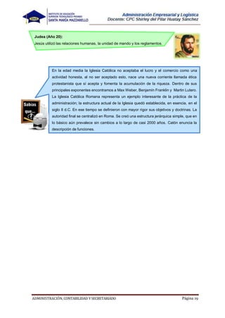 ADMINISTRACIÓN, CONTABILIDAD YSECRETARIADO Página 19
Judea (Año 20):
Jesús utilizó las relaciones humanas, la unidad de mando y los reglamentos.
En la edad media la Iglesia Católica no aceptaba el lucro y el comercio como una
actividad honesta, al no ser aceptado esto, nace una nueva corriente llamada ética
protestanista que sí acepta y fomenta la acumulación de la riqueza. Dentro de sus
principales exponentes encontramos a Max Weber, Benjamín Franklin y Martin Lutero.
La Iglesia Católica Romana representa un ejemplo interesante de la práctica de la
administración; la estructura actual de la Iglesia quedó establecida, en esencia, en el
siglo II d.C. En ese tiempo se definieron con mayor rigor sus objetivos y doctrinas. La
autoridad final se centralizó en Roma. Se creó una estructura jerárquica simple, que en
lo básico aún prevalece sin cambios a lo largo de casi 2000 años. Catón enuncia la
descripción de funciones.
 
