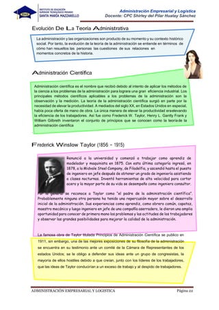ADMINISTRACIÓN EMPRESARIAL Y LOGISTICA Página 22
Administración Empresarial y Logística
Docente: CPC Shirley del Pilar Huatay Sánchez
Frederick Winslow Taylor (1856 – 1915)
Renunció a la universidad y comenzó a trabajar como aprendiz de
modelador y maquinista en 1875. Con esta última categoría ingresó, en
1878, a la Midvale Steel Company, de Filadelfia, y ascendió hasta el puesto
de ingeniero en jefe después de obtener un grado de ingeniería asistiendo
a clases nocturnas. Inventó herramientas de alta velocidad para cortar
acero y la mayor parte de su vida se desempeño como ingeniero consultor.
Por lo general se reconoce a Taylor como “el padre de la administración científica”.
Probablemente ninguna otra persona ha tenido una repercusión mayor sobre el desarrollo
inicial de la administración. Sus experiencias como aprendiz, como obrero común, capataz,
maestro mecánico y luego ingeniero en jefe de una compañía aserradero, le dieron una amplia
oportunidad para conocer de primera mano los problemas y las actitudes de los trabajadores
y observar las grandes posibilidades para mejorar la calidad de la administración.
La famosa obra de Taylor titulada Principios de Administración Científica se publico en
1911, sin embargo, una de las mejores exposiciones de su filosofía de la administración
se encuentra en su testimonio ante un comité de la Cámara de Representantes de los
estados Unidos; se le obligo a defender sus ideas ante un grupo de congresistas, la
mayoría de ellos hostiles debido a que creían, junto con los líderes de los trabajadores,
que las ideas de Taylor conducirían a un exceso de trabajo y al despido de trabajadores.
La administración y las organizaciones son producto de su momento y su contexto histórico
social. Por tanto, la evolución de la teoría de la administración se entiende en términos de
cómo han resueltos las personas las cuestiones de sus relaciones en
momentos concretos de la historia.
in
Administración científica es el nombre que recibió debido al intento de aplicar los métodos de
la ciencia a los problemas de la administración para lograra una gran eficiencia industrial. Los
principales métodos científicos aplicables a los problemas de la administración son la
observación y la medición. La teoría de la administración científica surgió en parte por la
necesidad de elevar la productividad. A mediados del siglo XX, en Estados Unidos en especial,
había poca oferta de mano de obra. La única manera de elevar la productividad eraelevando
la eficiencia de los trabajadores. Así fue como Frederick W. Taylor, Henry L. Gantty Frank y
William Gilbreth inventaron el conjunto de principios que se conocen como la teoríade la
administración científica
.
 