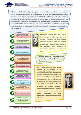 Página 34
ADMINISTRACIÓN EMPRESARIAL Y LOGISTICA
Administración Empresarial y Logística
Docente: CPC Shirley del Pilar Huatay Sánchez
El interés de William Gilbreth por los aspectos humanos del trabajo y el interés de su esposo
por la eficiencia (la búsqueda de la mejor forma de hacer una tarea determinada) dieron
lugar a una rara combinación de talentos. Frank Gilbreth insistió en que en la aplicación de los
principios de la administración científica, en primer lugar es necesario considerar a los
trabajadores y comprender sus personalidades y necesidades. También resulta interesante
que los Gilbreth llegaran a la conclusión de que no es la monotonía del trabajo lo que ocasiona
tanto descontento en el trabajador sino, más bien, la falta de interés de la administración por
los trabajadores.
Trazar un plan bien
definido, de acuerdo con
objetivos.
Establecer el predominio
del sentido común.
Ofrecer orientación y
supervisión competentes.
Mantener la disciplina.
Imponer honestidad en
los acuerdos, es decir,
justicia social en el
trabajo.
Llevar registros precisos,
inmediatos y adecuados.
Fijar la remuneración
proporcional al trabajo.
Establecer normas
estandarizadas para las
condiciones de trabajo.
Determinar normas
estandarizadas para el
trabajo-
Fijar normas
estandarizadas para las
operaciones.
Dar instrucciones precisas.
Establecer incentivos
atractivos para aumentar
el rendimiento y la
eficiencia.
Harrington Emerson (1853-1931) fue un
ingeniero que simplificó los métodos de
trabajo. Popularizó la administración
científica y llevo a cabo los primeros
trabajos sobre selección y entrenamiento
de empleado. Los principios de
rendimiento impulsados por Emerson
son:
Emerson se anticipó a la administración
por objetivos por Peter Drucker en los
años setenta.
Henry Ford (18663-1947) quizá el más
conocido de los pioneros de la
administración científica, inicio su vida
como un simple mecánico. Proyectó un
modelo de automóvil y fundo su primera
fábrica de automóviles en 1889, cerrada
poco después. Sin desanimarse fundó la
Ford Mortor Co. En 1903; su idea era
popularizar un producto artesanal,
destinado sólo a millonarios, y venderlo
a precios populares con asistencia
técnica garantizada, lo cual
revolucionaria la estrategia comercial de
la época.
 