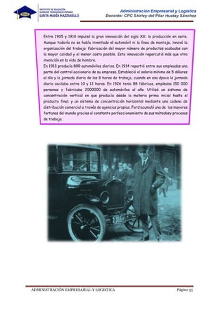 Página 35
ADMINISTRACIÓN EMPRESARIAL Y LOGISTICA
Administración Empresarial y Logística
Docente: CPC Shirley del Pilar Huatay Sánchez
Entre 1905 y 1910 impulsó la gran innovación del siglo XX: la producción en serie.
Aunque todavía no se había inventado el automóvil ni la línea de montaje, innovó la
organización del trabajo: fabricación del mayor número de productos acabados con
la mayor calidad y el menor costo posible. Esta innovación repercutió más que otra
invención en la vida de hombre.
En 1913 producía 800 automóviles diarios. En 1914 repartió entre sus empleados una
parte del control accionario de su empresa. Estableció el salario mínimo de 5 dólares
al día y la jornada diaria de las 8 horas de trabajo, cuando en esa época la jornada
diaria oscilaba entre 10 y 12 horas. En 1926 tenía 88 fábricas, empleaba 150 000
personas y fabricaba 2000000 de automóviles al año. Utilizó un sistema de
concentración vertical en que producía desde la materia prima inicial hasta el
producto final, y un sistema de concentración horizontal mediante una cadena de
distribución comercial a través de agencias propias. Ford acumuló una de las mayores
fortunas del mundo gracias al constante perfeccionamiento de sus métodosy procesos
de trabajo.
 