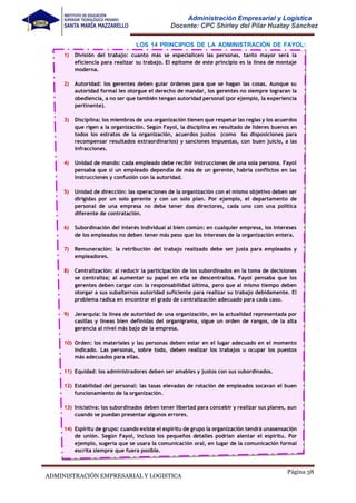 Página 38
ADMINISTRACIÓN EMPRESARIAL Y LOGISTICA
Administración Empresarial y Logística
Docente: CPC Shirley del Pilar Huatay Sánchez
LOS 14 PRINCIPIOS DE LA ADMINISTRACIÓN DE FAYOL:
1) División del trabajo: cuanto más se especialicen las personas, tanto mayor será la
eficiencia para realizar su trabajo. El epítome de este principio es la línea de montaje
moderna.
2) Autoridad: los gerentes deben guiar órdenes para que se hagan las cosas. Aunque su
autoridad formal les otorgue el derecho de mandar, los gerentes no siempre lograran la
obediencia, a no ser que también tengan autoridad personal (por ejemplo, la experiencia
pertinente).
3) Disciplina: los miembros de una organización tienen que respetar las reglas y los acuerdos
que rigen a la organización. Según Fayol, la disciplina es resultado de líderes buenos en
todos los estratos de la organización, acuerdos justos (como las disposiciones para
recompensar resultados extraordinarios) y sanciones impuestas, con buen juicio, a las
infracciones.
4) Unidad de mando: cada empleado debe recibir instrucciones de una sola persona. Fayol
pensaba que si un empleado dependía de más de un gerente, habría conflictos en las
instrucciones y confusión con la autoridad.
5) Unidad de dirección: las operaciones de la organización con el mismo objetivo deben ser
dirigidas por un solo gerente y con un solo plan. Por ejemplo, el departamento de
personal de una empresa no debe tener dos directores, cada uno con una política
diferente de contratación.
6) Subordinación del interés individual al bien común: en cualquier empresa, los intereses
de los empleados no deben tener más peso que los intereses de la organización entera.
7) Remuneración: la retribución del trabajo realizado debe ser justa para empleados y
empleadores.
8) Centralización: al reducir la participación de los subordinados en la toma de decisiones
se centraliza; al aumentar su papel en ella se descentraliza. Fayol pensaba que los
gerentes deben cargar con la responsabilidad última, pero que al mismo tiempo deben
otorgar a sus subalternos autoridad suficiente para realizar su trabajo debidamente. El
problema radica en encontrar el grado de centralización adecuado para cada caso.
9) Jerarquía: la línea de autoridad de una organización, en la actualidad representada por
casillas y líneas bien definidas del organigrama, sigue un orden de rangos, de la alta
gerencia al nivel más bajo de la empresa.
10) Orden: los materiales y las personas deben estar en el lugar adecuado en el momento
indicado. Las personas, sobre todo, deben realizar los trabajos u ocupar los puestos
más adecuados para ellas.
11) Equidad: los administradores deben ser amables y justos con sus subordinados.
12) Estabilidad del personal: las tasas elevadas de rotación de empleados socavan el buen
funcionamiento de la organización.
13) Iniciativa: los subordinados deben tener libertad para concebir y realizar sus planes, aun
cuando se puedan presentar algunos errores.
14) Espíritu de grupo: cuando existe el espíritu de grupo la organización tendrá unasensación
de unión. Según Fayol, incluso los pequeños detalles podrían alentar el espíritu. Por
ejemplo, sugería que se usara la comunicación oral, en lugar de la comunicación formal
escrita siempre que fuera posible.
 