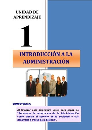 UNIDAD DE
APRENDIZAJE
COMPETENCIA:
Al finalizar esta asignatura usted será capaz de
“Reconocer la importancia de la Administración
como ciencia al servicio de la sociedad y sus
desarrollo a través de la historia”.
INTRODUCCIÓN A LA
ADMINISTRACIÓN
 