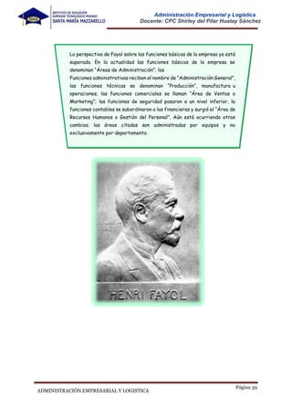 Página 39
ADMINISTRACIÓN EMPRESARIAL Y LOGISTICA
Administración Empresarial y Logística
Docente: CPC Shirley del Pilar Huatay Sánchez
La perspectiva de Fayol sobre las funciones básicas de la empresa ya está
superada. En la actualidad las funciones básicas de la empresa se
denominan “Áreas de Administración”; las
Funciones administrativas reciben el nombre de “Administración General”,
las funciones técnicas se denominan “Producción”, manufactura u
operaciones; las funciones comerciales se llaman “Área de Ventas o
Marketing”; las funciones de seguridad pasaron a un nivel inferior, la
funciones contables se subordinaron a las financieras y surgió el “Área de
Recursos Humanos o Gestión del Personal”. Aún está ocurriendo otros
cambios; las áreas citadas son administradas por equipos y no
exclusivamente por departamento.
 