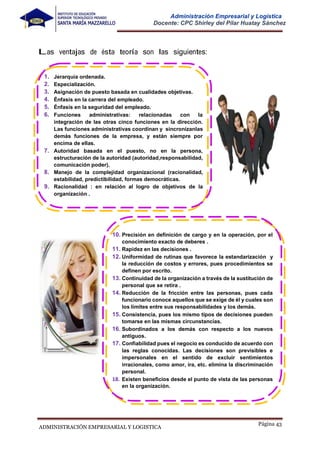 Página 43
ADMINISTRACIÓN EMPRESARIAL Y LOGISTICA
Administración Empresarial y Logística
Docente: CPC Shirley del Pilar Huatay Sánchez
Las ventajas de ésta teoría son las siguientes:
10. Precisión en definición de cargo y en la operación, por el
conocimiento exacto de deberes .
11. Rapidez en las decisiones .
12. Uniformidad de rutinas que favorece la estandarización y
la reducción de costos y errores, pues procedimientos se
definen por escrito.
13. Continuidad de la organización a través de la sustitución de
personal que se retira .
14. Reducción de la fricción entre las personas, pues cada
funcionario conoce aquellos que se exige de él y cuales son
los limites entre sus responsabilidades y los demás.
15. Consistencia, pues los mismo tipos de decisiones pueden
tomarse en las mismas circunstancias.
16. Subordinados a los demás con respecto a los nuevos
antiguos.
17. Confiabilidad pues el negocio es conducido de acuerdo con
las reglas conocidas. Las decisiones son previsibles e
impersonales en el sentido de excluir sentimientos
irracionales, como amor, ira, etc. elimina la discriminación
personal.
18. Existen beneficios desde el punto de vista de las personas
en la organización.
1.
2.
3.
4.
5.
6.
Jerarquía ordenada.
Especialización.
Asignación de puesto basada en cualidades objetivas.
Énfasis en la carrera del empleado.
Énfasis en la seguridad del empleado.
Funciones administrativas: relacionadas con la
integración de las otras cinco funciones en la dirección.
Las funciones administrativas coordinan y sincronizanlas
demás funciones de la empresa, y están siempre por
encima de ellas.
7. Autoridad basada en el puesto, no en la persona,
estructuración de la autoridad (autoridad,responsabilidad,
comunicación poder).
8. Manejo de la complejidad organizacional (racionalidad,
estabilidad, predictibilidad, formas democráticas.
9. Racionalidad : en relación al logro de objetivos de la
organización .
 