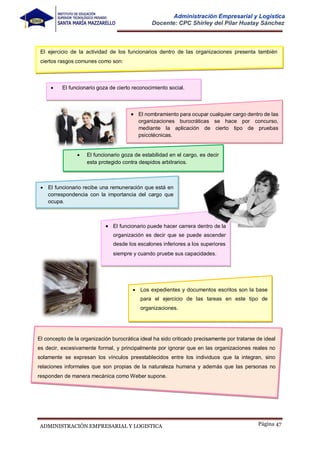 Página 47
ADMINISTRACIÓN EMPRESARIAL Y LOGISTICA
Administración Empresarial y Logística
Docente: CPC Shirley del Pilar Huatay Sánchez
 Los expedientes y documentos escritos son la base
para el ejercicio de las tareas en este tipo de
organizaciones.
El ejercicio de la actividad de los funcionarios dentro de las organizaciones presenta también
ciertos rasgos comunes como son:
 El funcionario recibe una remuneración que está en
correspondencia con la importancia del cargo que
ocupa.
 El funcionario puede hacer carrera dentro de la
organización es decir que se puede ascender
desde los escalones inferiores a los superiores
siempre y cuando pruebe sus capacidades.
 El funcionario goza de cierto reconocimiento social.
 El nombramiento para ocupar cualquier cargo dentro de las
organizaciones burocráticas se hace por concurso,
mediante la aplicación de cierto tipo de pruebas
psicotécnicas.
 El funcionario goza de estabilidad en el cargo, es decir
esta protegido contra despidos arbitrarios.
El concepto de la organización burocrática ideal ha sido criticado precisamente por tratarse de ideal
es decir, excesivamente formal, y principalmente por ignorar que en las organizaciones reales no
solamente se expresan los vínculos preestablecidos entre los individuos que la integran, sino
relaciones informales que son propias de la naturaleza humana y además que las personas no
responden de manera mecánica como Weber supone.
 