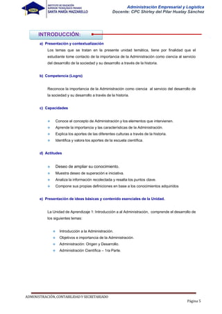 Administración Empresarial y Logística
Docente: CPC Shirley del Pilar Huatay Sánchez
a) Presentación y contextualización
Los temas que se tratan en la presente unidad temática, tiene por finalidad que el
estudiante tome contacto de la importancia de la Administración como ciencia al servicio
del desarrollo de la sociedad y su desarrollo a través de la historia.
b) Competencia (Logro)
Reconoce la importancia de la Administración como ciencia al servicio del desarrollo de
la sociedad y su desarrollo a través de la historia.
c) Capacidades
 Conoce el concepto de Administración y los elementos que intervienen.
 Aprende la importancia y las características de la Administración.
 Explica los aportes de las diferentes culturas a través de la historia.
 Identifica y valora los aportes de la escuela científica.
d) Actitudes
 Deseo de ampliar su conocimiento.
 Muestra deseo de superación e iniciativa.
 Analiza la información recolectada y resalta los puntos clave.
 Compone sus propias definiciones en base a los conocimientos adquiridos
e) Presentación de ideas básicas y contenido esenciales de la Unidad.
La Unidad de Aprendizaje 1: Introducción a al Administración, comprende el desarrollo de
los siguientes temas:
 Introducción a la Administración.
 Objetivos e importancia de la Administración.
 Administración: Origen y Desarrollo.
 Administración Científica – 1ra Parte.
ADMINISTRACIÓN,CONTABILIDADYSECRETARIADO
Página 5
INTRODUCCIÓN:
 