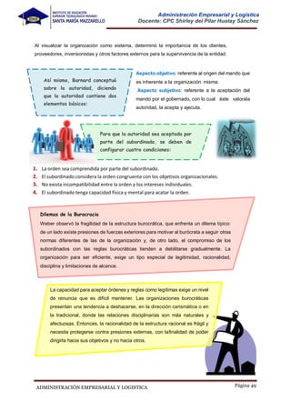 Página 49
ADMINISTRACIÓN EMPRESARIAL Y LOGISTICA
Administración Empresarial y Logística
Docente: CPC Shirley del Pilar Huatay Sánchez
Al visualizar la organización como sistema, determinó la importancia de los clientes,
proveedores, inversionistas y otros factores externos para la supervivencia de la entidad.
Así mismo, Barnard conceptuó
sobre la autoridad, diciendo
que la autoridad contiene dos
elementos básicos:
Aspecto objetivo: referente al origen del mando que
es inherente a la organización misma.
Aspecto subjetivo: referente a la aceptación del
mando por el gobernado, con lo cual éste valorala
autoridad, la acepta y ejecuta.
Para que la autoridad sea aceptada por
parte del subordinado, se deben de
configurar cuatro condiciones:
1. La orden sea comprendida por parte del subordinado.
2. El subordinado considera la orden congruente con los objetivos organizacionales.
3. No exista incompatibilidad entre la orden y los intereses individuales.
4. El subordinado tenga capacidad física y mental para acatar la orden.
Dilemas de la Burocracia
Weber observó la fragilidad de la estructura burocrática, que enfrenta un dilema típico:
de un lado existe presiones de fuerzas exteriores para motivar al burócrata a seguir otras
normas diferentes de las de la organización y, de otro lado, el compromiso de los
subordinados con las reglas burocráticas tienden a debilitarse gradualmente. La
organización para ser eficiente, exige un tipo especial de legitimidad, racionalidad,
disciplina y limitaciones de alcance.
La capacidad para aceptar órdenes y reglas como legítimas exige un nivel
de renuncia que es difícil mantener. Las organizaciones burocráticas
presentan una tendencia a deshacerse, en la dirección carismática o en
la tradicional, donde las relaciones disciplinarias son más naturales y
afectuosas. Entonces, la racionalidad de la estructura racional es frágil y
necesita protegerse contra presiones externas, con lafinalidad de poder
dirigirla hacia sus objetivos y no hacia otros.
 
