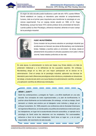 Página 58
ADMINISTRACIÓN EMPRESARIAL Y LOGISTICA
Administración Empresarial y Logística
Docente: CPC Shirley del Pilar Huatay Sánchez
El origen de esta escuela puede localizarse a partir del año 1879, cuando Wilhem
Wondt estableció en Leipzig un laboratorio para estudiar el comportamiento
humano, éste es el primer paso importante para transformar la psicología en una
ciencia experimental. Fue en Leipzig donde estudió en 1885, el Dr. Hugo
Mustenberg, aunque fue hacia 1913, siendo profesor de la universidad de Harvard,
cuando publicó su libro Psicología y eficiencia industrial, abriendo el nuevo campo
de la psicología industrial.
En esta época, la administración no tenía aún bases muy firmes debido a la falta de
pretensión intelectual y a la deficiencia de los supuestos expertos. Sin embargo,
Munsterberg abogó en su libro por una mayor participación de la ciencia en la
administración. Creó el campo de la psicología industrial, aplicando sus técnicas de
laboratorio para medir diferencias psicológicas entre individuos y empleados en situaciones
de trabajo, a través de esto abrió una nueva faceta en la administración científica, el estudio
y la aplicación científica de diferencias individuales.
HUGO MUNSTERBERG.
Como iniciador de los primeros estudios en psicología industrial que
se efectuaron en Harvard, las obras de Munsterberg eran ávidamente
leídas. Hablaba y escribía sobre un sinnúmero de temas, desde el
adiestramiento de puestos en artículos populares enel Ladie´s Hense
Journal, hasta tratados profundos en las más
HENRY L GANTT.
Gantt fue contemporáneo y protegido de Taylor, y es difícil clasificarlo en una sola
escuela. Sus conceptos de costo organizacionales y su plan de bonificaciones, lo
podrían ubicar fácilmente con los tradicionales. Sin embargo, en todo su trabajo, Gantt
demostró un interés casi emotivo por el trabajador como individuo y abogó por un
enfoque humanitario. En 1908 presentó una conferencia ante la Sociedad Americana
de Ingenieros Mecánicos, en donde pedía una política de enseñanza einstrucción para
los trabajadores, en lugar de la acostumbrada dirección autocrática, un ejemplo de la
psicología de Gantt sobre las relaciones con los empleados. Por susincasables
esfuerzos a favor de la clase trabajadora, Gantt tiene un lugar en, y es en pare
responsable, del crecimiento de esta escuela.
 