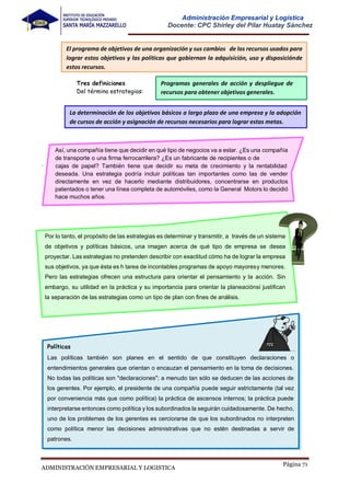 Página 71
ADMINISTRACIÓN EMPRESARIAL Y LOGISTICA
Administración Empresarial y Logística
Docente: CPC Shirley del Pilar Huatay Sánchez
Tres definiciones
Del término estrategias:
Así, una compañía tiene que decidir en qué tipo de negocios va a estar. ¿Es una compañía
de transporte o una firma ferrocarrilera? ¿Es un fabricante de recipientes o de
. cajas de papel? También tiene que decidir su meta de crecimiento y la rentabilidad
deseada. Una estrategia podría incluir políticas tan importantes como las de vender
directamente en vez de hacerlo mediante distribuidores, concentrarse en productos
patentados o tener una línea completa de automóviles, como la General Motors lo decidió
hace muchos años.
Por lo tanto, el propósito de las estrategias es determinar y transmitir, a través de un sistema
de objetivos y políticas básicos, una imagen acerca de qué tipo de empresa se desea
proyectar. Las estrategias no pretenden describir con exactitud cómo ha de lograr la empresa
sus objetivos, ya que ésta es h tarea de incontables programas de apoyo mayoresy menores.
Pero las estrategias ofrecen una estructura para orientar el pensamiento y la acción. Sin
embargo, su utilidad en la práctica y su importancia para orientar la planeaciónsí justifican
la separación de las estrategias como un tipo de plan con fines de análisis.
Políticas
Las políticas también son planes en el sentido de que constituyen declaraciones o
entendimientos generales que orientan o encauzan el pensamiento en la toma de decisiones.
No todas las políticas son "declaraciones"; a menudo tan sólo se deducen de las acciones de
los gerentes. Por ejemplo, el presidente de una compañía puede seguir estrictamente (tal vez
por conveniencia más que como política) la práctica de ascensos internos; la práctica puede
interpretarse entonces como política y los subordinados la seguirán cuidadosamente. De hecho,
uno de los problemas de los gerentes es cerciorarse de que los subordinados no interpreten
como política menor las decisiones administrativas que no estén destinadas a servir de
patrones.
El programa de objetivos de una organización y sus cambios de los recursos usados para
lograr estos objetivos y las políticas que gobiernan la adquisición, uso y disposiciónde
estos recursos.
Programas generales de acción y despliegue de
recursos para obtener objetivos generales.
La determinación de los objetivos básicos a largo plazo de una empresa y la adopción
de cursos de acción y asignación de recursos necesarios para lograr estas metas.
 