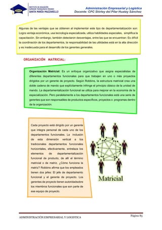 Página 85
ADMINISTRACIÓN EMPRESARIAL Y LOGISTICA
Administración Empresarial y Logística
Docente: CPC Shirley del Pilar Huatay Sánchez
ORGANIZACIÓN MATRICIAL:
Organización Matricial: Es un enfoque organizativo que asigna especialistas de
diferentes departamentos funcionales para que trabajen en uno o más proyectos
dirigidos por un gerente de proyecto. Según Robbins, la estructura matricial crea una
doble cadena de mando que explícitamente infringe el principio clásico de la unidad de
mando. La departamentalización funcional se utiliza para mejorar en la economía de la
especialización. Pero paralelamente a los departamentos funcionales está una serie de
gerentes que son responsables de productos específicos, proyectos o programas dentro
de la organización.
Cada proyecto está dirigido por un gerente
que integra personal de cada uno de los
departamentos funcionales. La inclusión
de esta dimensión vertical a los
tradicionales departamentos funcionales
horizontales, efectivamente, entrelaza los
elementos de departamentalización
funcional de producto, de allí el término
matricial o de matriz. ¿Cómo funciona la
matriz? Robbins afirma que los empleados
tienen dos jefes: El jefe de departamento
funcional y el gerente de proyecto. Los
gerentes de proyecto tienen autoridadsobre
los miembros funcionales que son parte de
ese equipo de proyecto.
Algunas de las ventajas que se obtienen al implementar este tipo de departamentalización son:
Logra ventaja económica, usa tecnología especializada, utiliza habilidades especiales, simplifica la
capacitación. Sin embargo, también detectaron desventajas, entre las que se encuentran: Es difícil
la coordinación de los departamentos, la responsabilidad de las utilidades está en la alta dirección
y es inadecuada para el desarrollo de los gerentes generales.
 