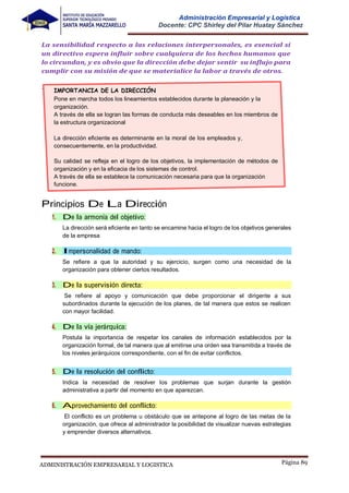 Página 89
ADMINISTRACIÓN EMPRESARIAL Y LOGISTICA
Administración Empresarial y Logística
Docente: CPC Shirley del Pilar Huatay Sánchez
La sensibilidad respecto a las relaciones interpersonales, es esencial si
un directivo espera influir sobre cualquiera de los hechos humanos que
lo circundan, y es obvio que la dirección debe dejar sentir su influjo para
cumplir con su misión de que se materialice la labor a través de otros.
Principios De La Dirección
1. De la armonía del objetivo:
La dirección será eficiente en tanto se encamine hacia el logro de los objetivos generales
de la empresa
2. Impersonalidad de mando:
Se refiere a que la autoridad y su ejercicio, surgen como una necesidad de la
organización para obtener ciertos resultados.
3. De la supervisión directa:
Se refiere al apoyo y comunicación que debe proporcionar el dirigente a sus
subordinados durante la ejecución de los planes, de tal manera que estos se realicen
con mayor facilidad.
4. De la vía jerárquica:
Postula la importancia de respetar los canales de información establecidos por la
organización formal, de tal manera que al emitirse una orden sea transmitida a través de
los niveles jerárquicos correspondiente, con el fin de evitar conflictos.
5. De la resolución del conflicto:
Indica la necesidad de resolver los problemas que surjan durante la gestión
administrativa a partir del momento en que aparezcan.
6. Aprovechamiento del conflicto:
El conflicto es un problema u obstáculo que se antepone al logro de las metas de la
organización, que ofrece al administrador la posibilidad de visualizar nuevas estrategias
y emprender diversos alternativos.
.
IMPORTANCIA DE LA DIRECCIÓN
Pone en marcha todos los lineamientos establecidos durante la planeación y la
organización.
A través de ella se logran las formas de conducta más deseables en los miembros de
la estructura organizacional
La dirección eficiente es determinante en la moral de los empleados y,
consecuentemente, en la productividad.
Su calidad se refleja en el logro de los objetivos, la implementación de métodos de
organización y en la eficacia de los sistemas de control.
A través de ella se establece la comunicación necesaria para que la organización
funcione.
 