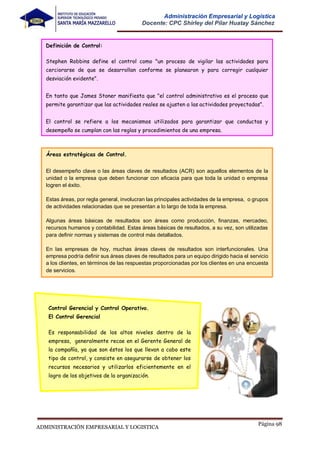 Página 98
ADMINISTRACIÓN EMPRESARIAL Y LOGISTICA
Administración Empresarial y Logística
Docente: CPC Shirley del Pilar Huatay Sánchez
Definición de Control:
Stephen Robbins define el control como "un proceso de vigilar las actividades para
cerciorarse de que se desarrollan conforme se planearon y para corregir cualquier
desviación evidente".
En tanto que James Stoner manifiesta que "el control administrativo es el proceso que
permite garantizar que las actividades reales se ajusten a las actividades proyectadas".
El control se refiere a los mecanismos utilizados para garantizar que conductas y
desempeño se cumplan con las reglas y procedimientos de una empresa.
Áreas estratégicas de Control.
El desempeño clave o las áreas claves de resultados (ACR) son aquellos elementos de la
unidad o la empresa que deben funcionar con eficacia para que toda la unidad o empresa
logren el éxito.
Estas áreas, por regla general, involucran las principales actividades de la empresa, o grupos
de actividades relacionadas que se presentan a lo largo de toda la empresa.
Algunas áreas básicas de resultados son áreas como producción, finanzas, mercadeo,
recursos humanos y contabilidad. Estas áreas básicas de resultados, a su vez, son utilizadas
para definir normas y sistemas de control más detallados.
En las empresas de hoy, muchas áreas claves de resultados son interfuncionales. Una
empresa podría definir sus áreas claves de resultados para un equipo dirigido hacia el servicio
a los clientes, en términos de las respuestas proporcionadas por los clientes en una encuesta
de servicios.
Control Gerencial y Control Operativo.
El Control Gerencial
Es responsabilidad de los altos niveles dentro de la
empresa, generalmente recae en el Gerente General de
la compañía, ya que son éstos los que llevan a cabo este
tipo de control, y consiste en asegurarse de obtener los
recursos necesarios y utilizarlos eficientemente en el
logro de los objetivos de la organización.
 