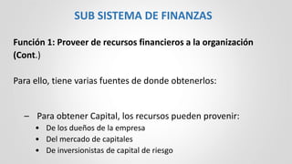 Función 1: Proveer de recursos financieros a la organización
(Cont.)
Para ello, tiene varias fuentes de donde obtenerlos:
– Para obtener Capital, los recursos pueden provenir:
• De los dueños de la empresa
• Del mercado de capitales
• De inversionistas de capital de riesgo
SUB SISTEMA DE FINANZAS
 