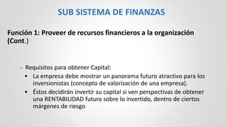 Función 1: Proveer de recursos financieros a la organización
(Cont.)
- Requisitos para obtener Capital:
• La empresa debe mostrar un panorama futuro atractivo para los
inversionistas (concepto de valorización de una empresa).
• Éstos decidirán invertir su capital si ven perspectivas de obtener
una RENTABILIDAD futura sobre lo invertido, dentro de ciertos
márgenes de riesgo
SUB SISTEMA DE FINANZAS
 