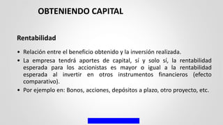 Rentabilidad
• Relación entre el beneficio obtenido y la inversión realizada.
• La empresa tendrá aportes de capital, sí y solo sí, la rentabilidad
esperada para los accionistas es mayor o igual a la rentabilidad
esperada al invertir en otros instrumentos financieros (efecto
comparativo).
• Por ejemplo en: Bonos, acciones, depósitos a plazo, otro proyecto, etc.
OBTENIENDO CAPITAL
 