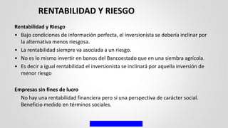Rentabilidad y Riesgo
• Bajo condiciones de información perfecta, el inversionista se debería inclinar por
la alternativa menos riesgosa.
• La rentabilidad siempre va asociada a un riesgo.
• No es lo mismo invertir en bonos del Bancoestado que en una siembra agrícola.
• Es decir a igual rentabilidad el inversionista se inclinará por aquella inversión de
menor riesgo
Empresas sin fines de lucro
No hay una rentabilidad financiera pero si una perspectiva de carácter social.
Beneficio medido en términos sociales.
RENTABILIDAD Y RIESGO
 