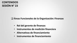 ❑ Áreas Funcionales de la Organización: Finanzas
• Rol del gerente de finanzas
• Instrumentos de medición financiera
• Alternativas de financiamiento
• Instrumentos de financiamiento
CONTENIDOS
SESIÓN N° 23
 