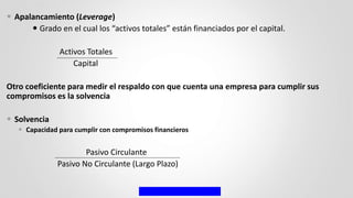  Apalancamiento (Leverage)
 Grado en el cual los “activos totales” están financiados por el capital.
Activos Totales
Capital
Otro coeficiente para medir el respaldo con que cuenta una empresa para cumplir sus
compromisos es la solvencia
 Solvencia
 Capacidad para cumplir con compromisos financieros
Pasivo Circulante
Pasivo No Circulante (Largo Plazo)
 