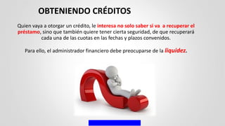Quien vaya a otorgar un crédito, le interesa no solo saber si va a recuperar el
préstamo, sino que también quiere tener cierta seguridad, de que recuperará
cada una de las cuotas en las fechas y plazos convenidos.
Para ello, el administrador financiero debe preocuparse de la liquidez.
OBTENIENDO CRÉDITOS
 