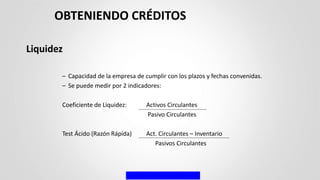 Liquidez
– Capacidad de la empresa de cumplir con los plazos y fechas convenidas.
– Se puede medir por 2 indicadores:
Coeficiente de Liquidez: Activos Circulantes
Pasivo Circulantes
Test Ácido (Razón Rápida) Act. Circulantes – Inventario
Pasivos Circulantes
OBTENIENDO CRÉDITOS
 