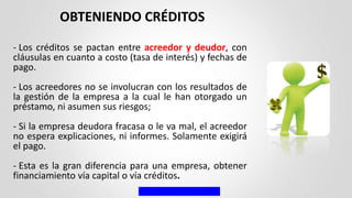 - Los créditos se pactan entre acreedor y deudor, con
cláusulas en cuanto a costo (tasa de interés) y fechas de
pago.
- Los acreedores no se involucran con los resultados de
la gestión de la empresa a la cual le han otorgado un
préstamo, ni asumen sus riesgos;
- Si la empresa deudora fracasa o le va mal, el acreedor
no espera explicaciones, ni informes. Solamente exigirá
el pago.
- Esta es la gran diferencia para una empresa, obtener
financiamiento vía capital o vía créditos.
OBTENIENDO CRÉDITOS
 
