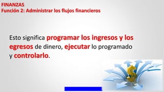FINANZAS
Función 2: Administrar los flujos financieros
Esto significa programar los ingresos y los
egresos de dinero, ejecutar lo programado
y controlarlo.
 