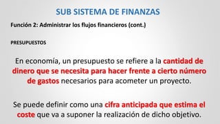 Función 2: Administrar los flujos financieros (cont.)
PRESUPUESTOS
En economía, un presupuesto se refiere a la cantidad de
dinero que se necesita para hacer frente a cierto número
de gastos necesarios para acometer un proyecto.
Se puede definir como una cifra anticipada que estima el
coste que va a suponer la realización de dicho objetivo.
SUB SISTEMA DE FINANZAS
 