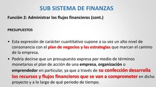 Función 2: Administrar los flujos financieros (cont.)
PRESUPUESTOS
• Esta expresión de carácter cuantitativo supone a su vez un alto nivel de
consonancia con el plan de negocios y las estrategias que marcan el camino
de la empresa.
• Podría decirse que un presupuesto expresa por medio de términos
monetarios el plan de acción de una empresa, organización o
emprendedor en particular, ya que a través de su confección desarrolla
los recursos y flujos financieros que se van a comprometer en dicho
proyecto y a lo largo de qué periodo de tiempo.
SUB SISTEMA DE FINANZAS
 