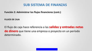 Función 2: Administrar los flujos financieros (cont.)
FLUJOS DE CAJA
El flujo de caja hace referencia a las salidas y entradas netas
de dinero que tiene una empresa o proyecto en un período
determinado.
SUB SISTEMA DE FINANZAS
 
