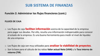 Función 2: Administrar los flujos financieros (cont.)
FLUJOS DE CAJA
o Los flujos de caja facilitan información acerca de la capacidad de la empresa
para pagar sus deudas. Por ello, resulta una información indispensable para conocer
el estado de la empresa. Es una buena herramienta para medir el nivel de liquidez
de una empresa
o Los flujos de caja son muy utilizados para analizar la viabilidad de proyectos.
o Son la base para el cálculo de los ratios Valor actual Neto (VAN) y la Tasa interna de
retorno (TIR).
SUB SISTEMA DE FINANZAS
 