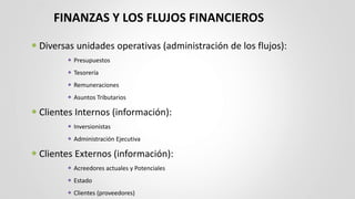 FINANZAS Y LOS FLUJOS FINANCIEROS
 Diversas unidades operativas (administración de los flujos):
 Presupuestos
 Tesorería
 Remuneraciones
 Asuntos Tributarios
 Clientes Internos (información):
 Inversionistas
 Administración Ejecutiva
 Clientes Externos (información):
 Acreedores actuales y Potenciales
 Estado
 Clientes (proveedores)
 
