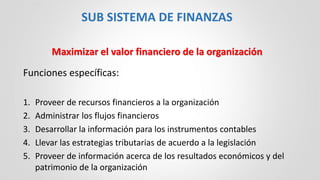 Funciones específicas:
1. Proveer de recursos financieros a la organización
2. Administrar los flujos financieros
3. Desarrollar la información para los instrumentos contables
4. Llevar las estrategias tributarias de acuerdo a la legislación
5. Proveer de información acerca de los resultados económicos y del
patrimonio de la organización
SUB SISTEMA DE FINANZAS
Maximizar el valor financiero de la organización
 