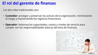El rol del gerente de finanzas
Los dos roles tradicionales son:
• Custodiar: proteger y preservar los activos de la organización, minimizando
el riesgo y manteniendo los registros financieros.
• Operador: balancea las capacidades, costos y niveles de servicio para
cumplir con las responsabilidades básicas del área de finanzas.
 