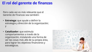 El rol del gerente de finanzas
Pero cada vez es más relevante que el
Gerente de Finanzas sea también:
• Estratega: que ayude a definir la
estrategia y dirección de la organización;
y
• Catalizador: que estimula
comportamientos a través de la
organización, instalando una forma de
ver las cosas más allá de su propia área,
para lograr los objetivos financieros y
estratégicos.
 