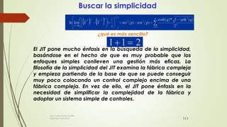 111
Buscar la simplicidad
¿qué es más sencillo?
El JIT pone mucho énfasis en la búsqueda de la simplicidad,
basándose en el hecho de que es muy probable que los
enfoques simples conlleven una gestión más eficaz. La
filosofía de la simplicidad del JIT examina la fábrica compleja
y empieza partiendo de la base de que se puede conseguir
muy poco colocando un control complejo encima de una
fábrica compleja. En vez de ello, el JIT pone énfasis en la
necesidad de simplificar la complejidad de la fábrica y
adoptar un sistema simple de controles.
Ing. Carlos Parra Carrillo
Ingeniero Industrial
 